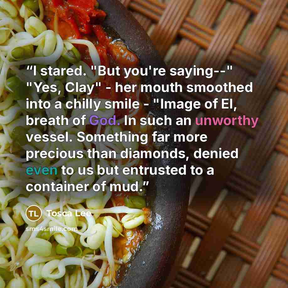 “I stared. "But you're saying--" "Yes, Clay" - her mouth smoothed into a chilly smile - "Image of El, breath of God. In such an unworthy vessel. Something far more precious than diamonds, denied even to us but entrusted to a container of mud.” quote by Tosca Lee