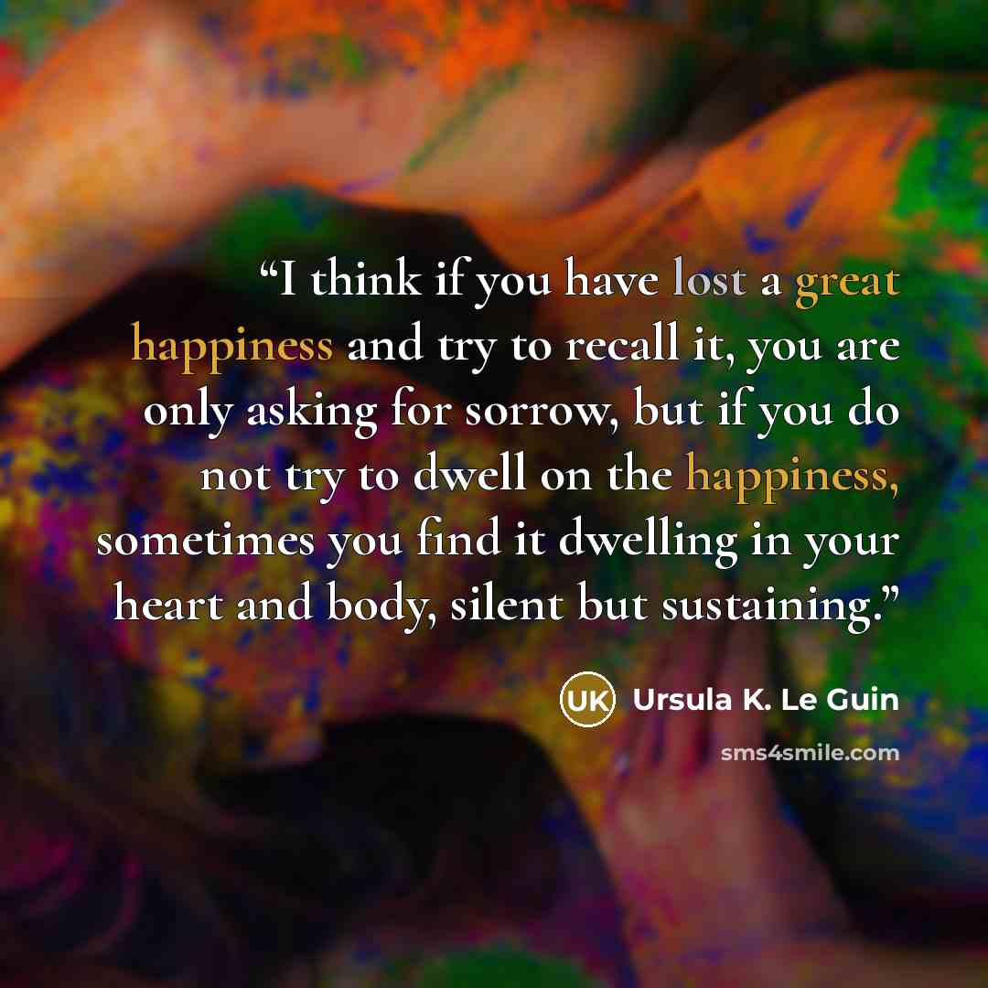 “I think if you have lost a great happiness and try to recall it, you are only asking for sorrow, but if you do not try to dwell on the happiness, sometimes you find it dwelling in your heart and body, silent but sustaining.” quote by Ursula K. Le Guin