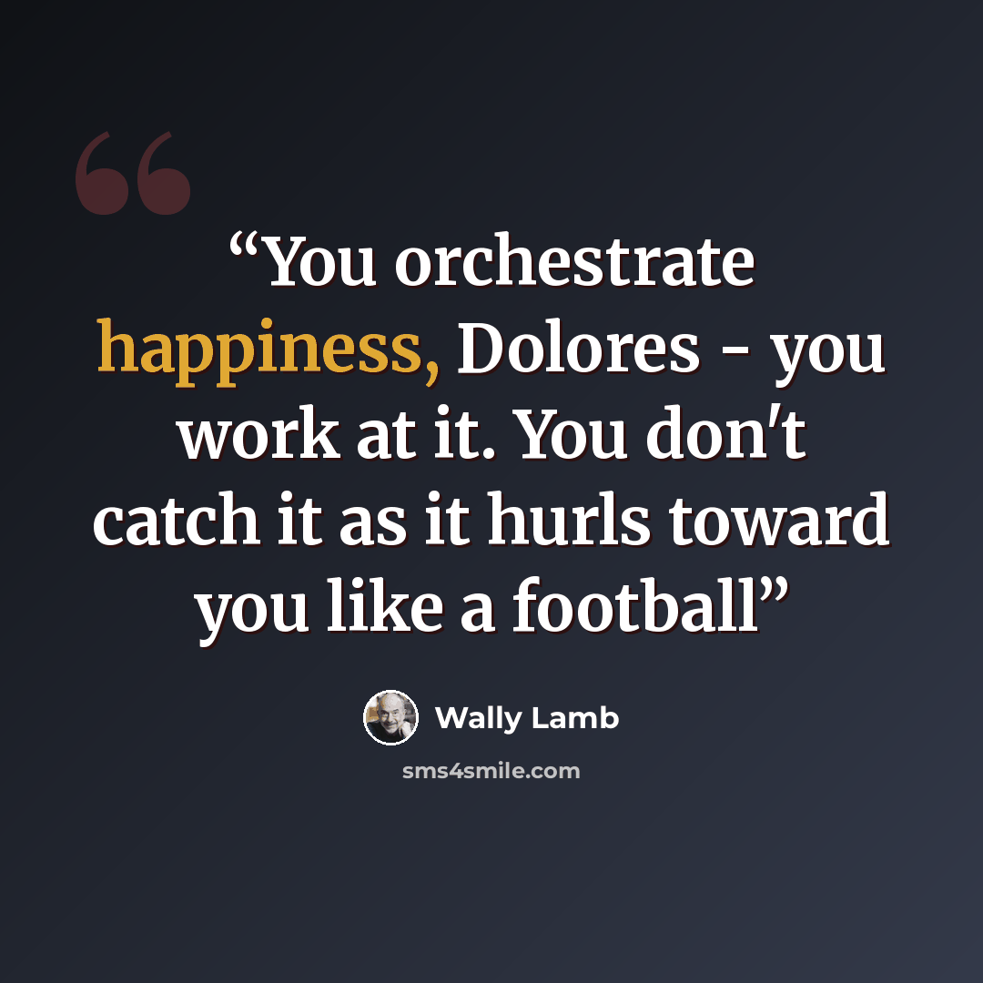 “You orchestrate happiness, Dolores - you work at it. You don't catch it as it hurls toward you like a football” quote by Wally Lamb