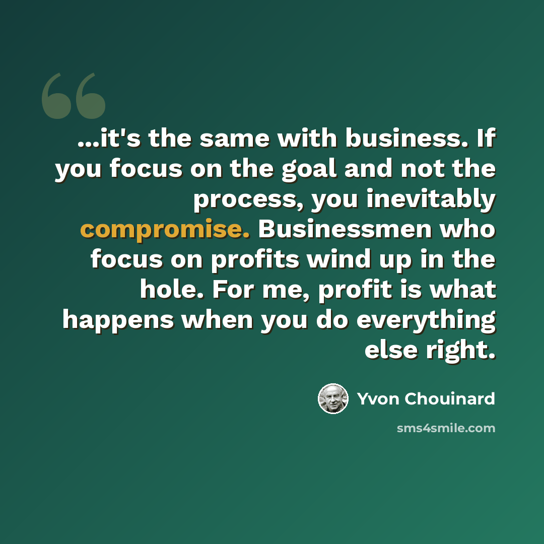 “...it's the same with business. If you focus on the goal and not the process, you inevitably compromise. Businessmen who focus on profits wind up in the hole. For me, profit is what happens when you do everything else right.” quote by Yvon Chouinard