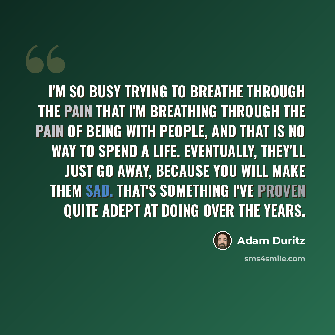 “I'm so busy trying to breathe through the pain that I'm breathing through the pain of being with people, and that is no way to spend a life. Eventually, they'll just go away, because you will make them sad. That's something I've proven quite adept at doing over the years.” quote by Adam Duritz