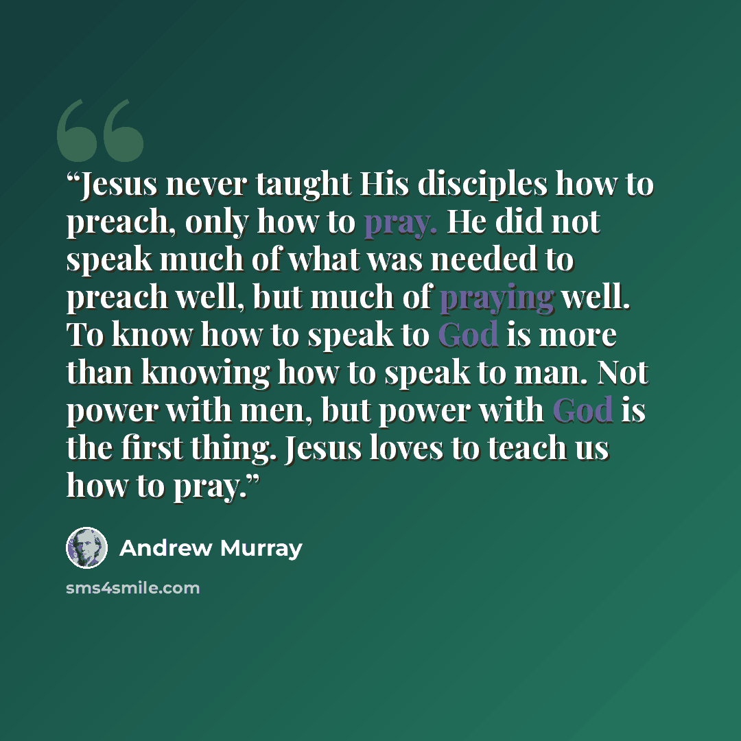 “Jesus never taught His disciples how to preach, only how to pray. He did not speak much of what was needed to preach well, but much of praying well. To know how to speak to God is more than knowing how to speak to man. Not power with men, but power with God is the first thing. Jesus loves to teach…” quote by Andrew Murray