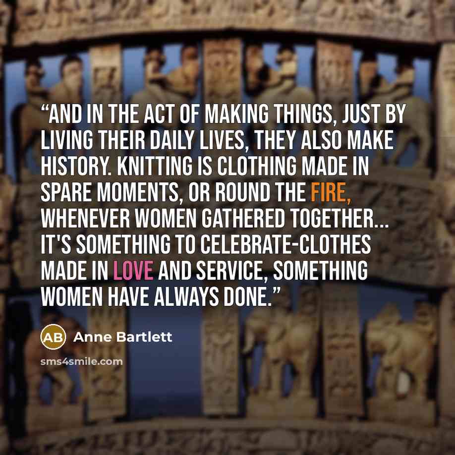 “And in the act of making things, just by living their daily lives, they also make history. Knitting is clothing made in spare moments, or round the fire, whenever women gathered together... It's something to celebrate-clothes made in love and service, something women have always done.” quote by Anne Bartlett