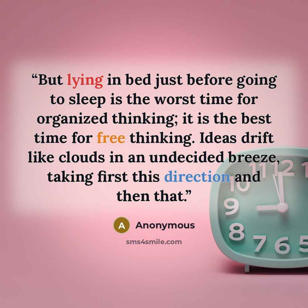 “But lying in bed just before going to sleep is the worst time for organized thinking; it is the best time for free thinking. Ideas drift like clouds in an undecided breeze, taking first this direction and then that.” quote by Anonymous