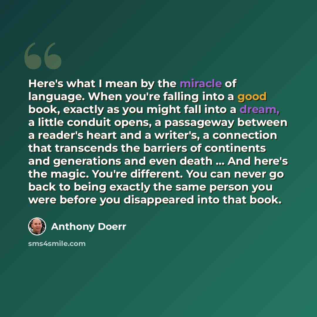 “Here's what I mean by the miracle of language. When you're falling into a good book, exactly as you might fall into a dream, a little conduit opens, a passageway between a reader's heart and a writer's, a connection that transcends the barriers of continents and generations and even death ... And…” quote by Anthony Doerr