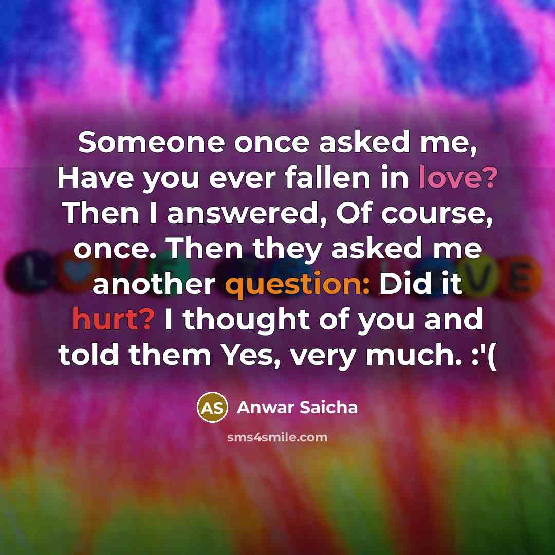 “Someone once asked me, Have you ever fallen in love? Then I answered, Of course, once. Then they asked me another question: Did it hurt? I thought of you and told them Yes, very much. :'(” quote by Anwar Saicha