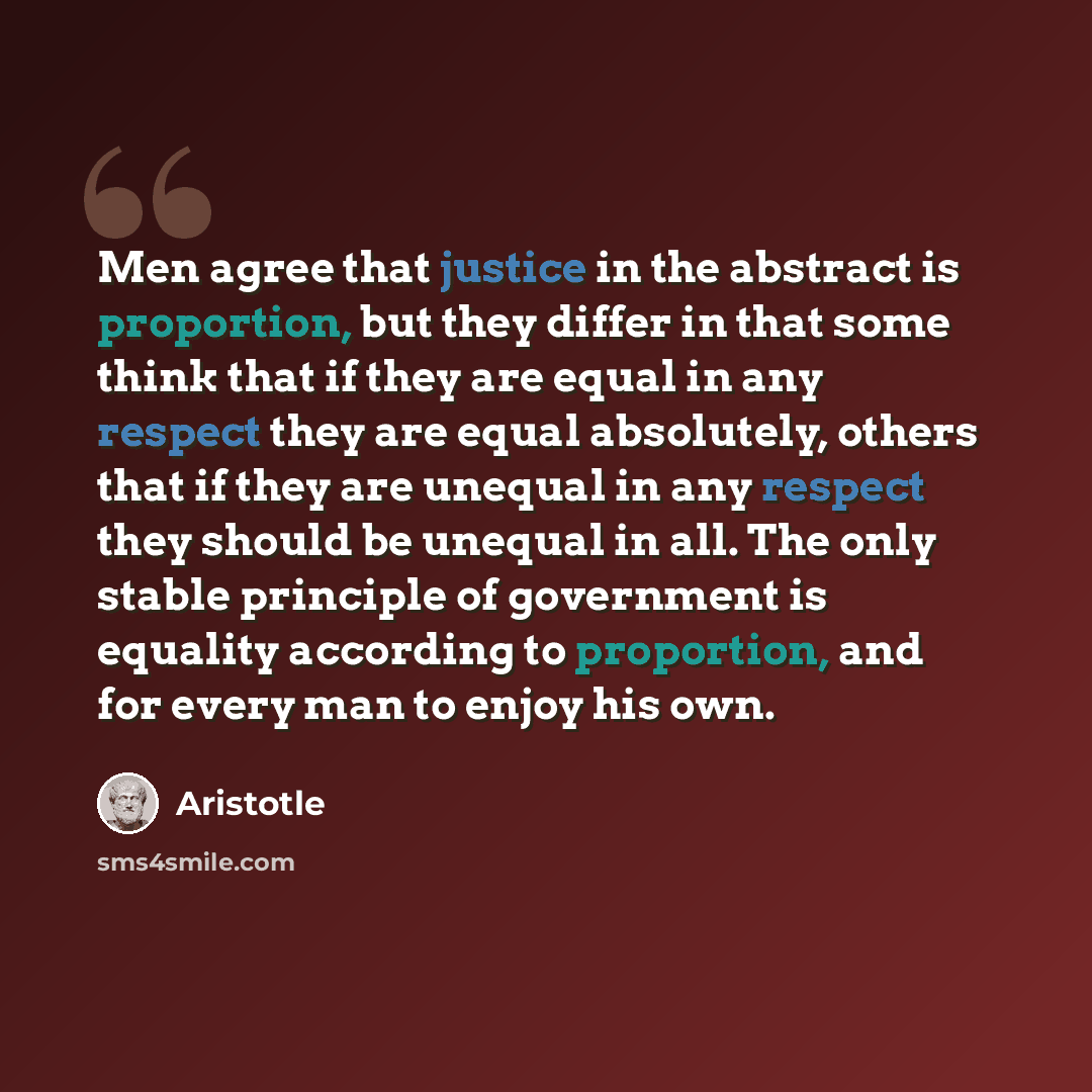 “Men agree that justice in the abstract is proportion, but they differ in that some think that if they are equal in any respect they are equal absolutely, others that if they are unequal in any respect they should be unequal in all. The only stable principle of government is equality according to…” quote by Aristotle