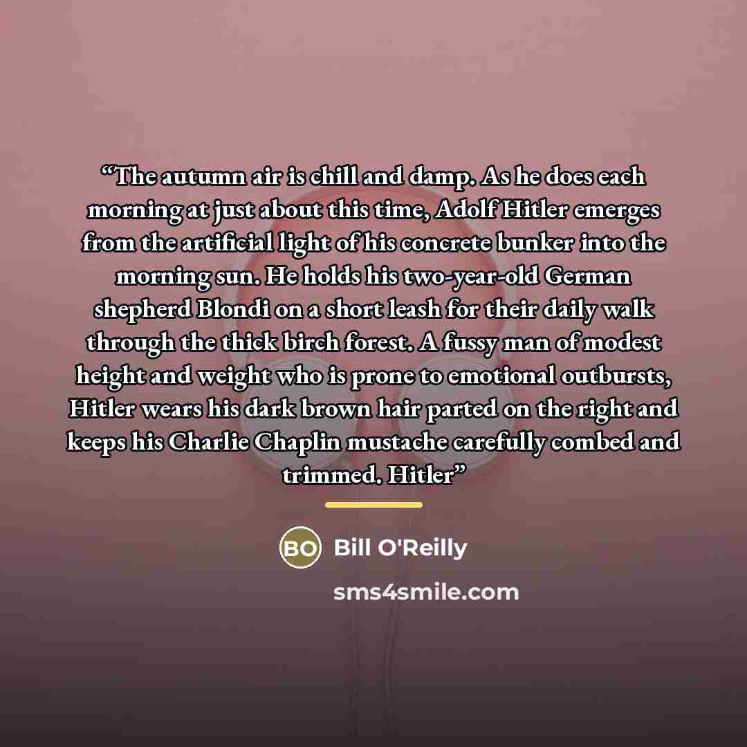 “The autumn air is chill and damp. As he does each morning at just about this time, Adolf Hitler emerges from the artificial light of his concrete bunker into the morning sun. He holds his two-year-old German shepherd Blondi on a short leash for their daily walk through the thick birch forest. A…” quote by Bill O'Reilly