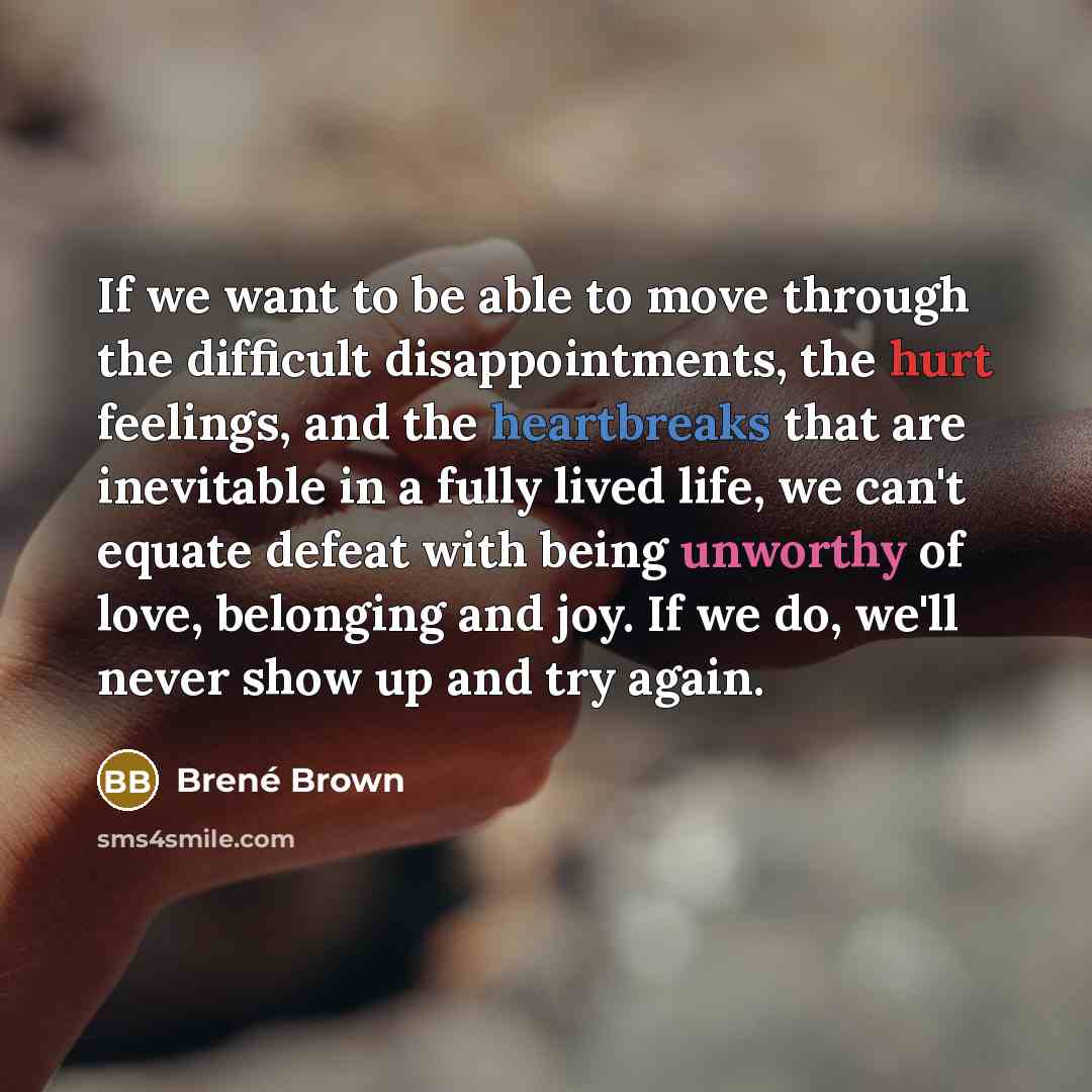 “If we want to be able to move through the difficult disappointments, the hurt feelings, and the heartbreaks that are inevitable in a fully lived life, we can't equate defeat with being unworthy of love, belonging and joy. If we do, we'll never show up and try again.” quote by Brené Brown