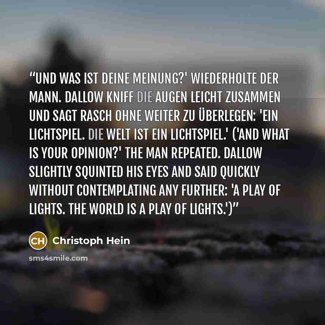 “Und was ist deine Meinung?' wiederholte der Mann. Dallow kniff die Augen leicht zusammen und sagt rasch ohne weiter zu überlegen: 'Ein Lichtspiel. Die Welt ist ein Lichtspiel.' ('And what is your opinion?' the man repeated. Dallow slightly squinted his eyes and said quickly without contemplating…” quote by Christoph Hein