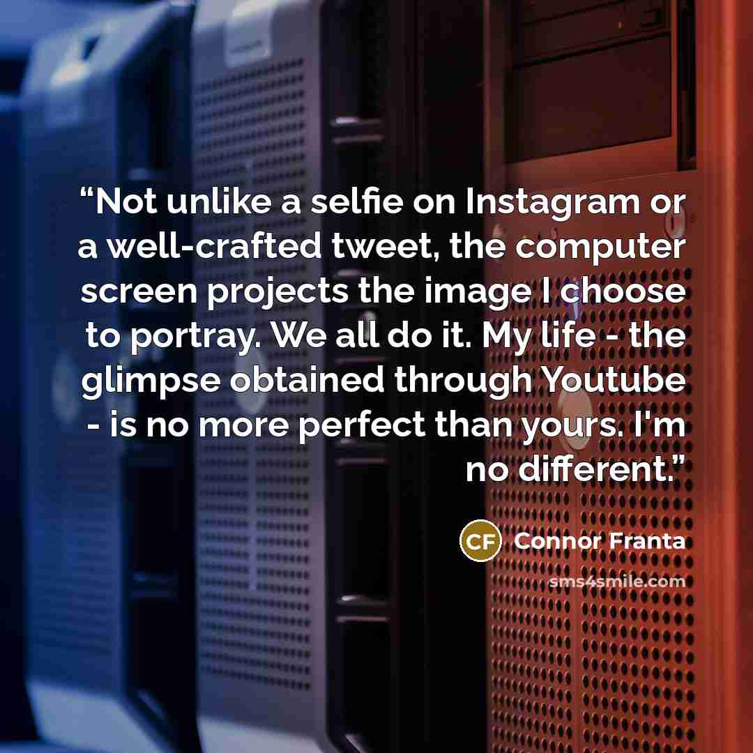 “Not unlike a selfie on Instagram or a well-crafted tweet, the computer screen projects the image I choose to portray. We all do it. My life - the glimpse obtained through Youtube - is no more perfect than yours. I'm no different.” quote by Connor Franta