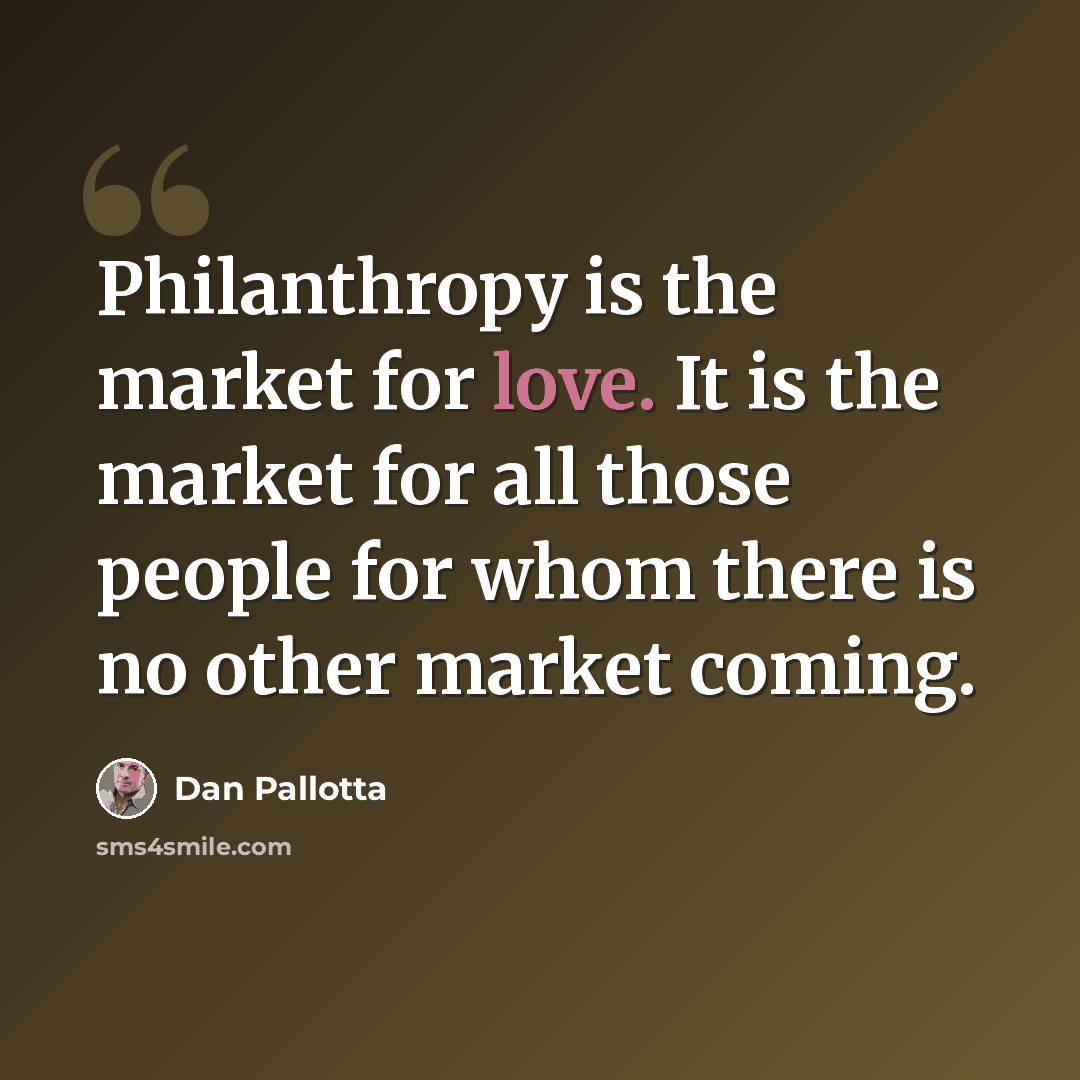 “Philanthropy is the market for love. It is the market for all those people for whom there is no other market coming.” quote by Dan Pallotta