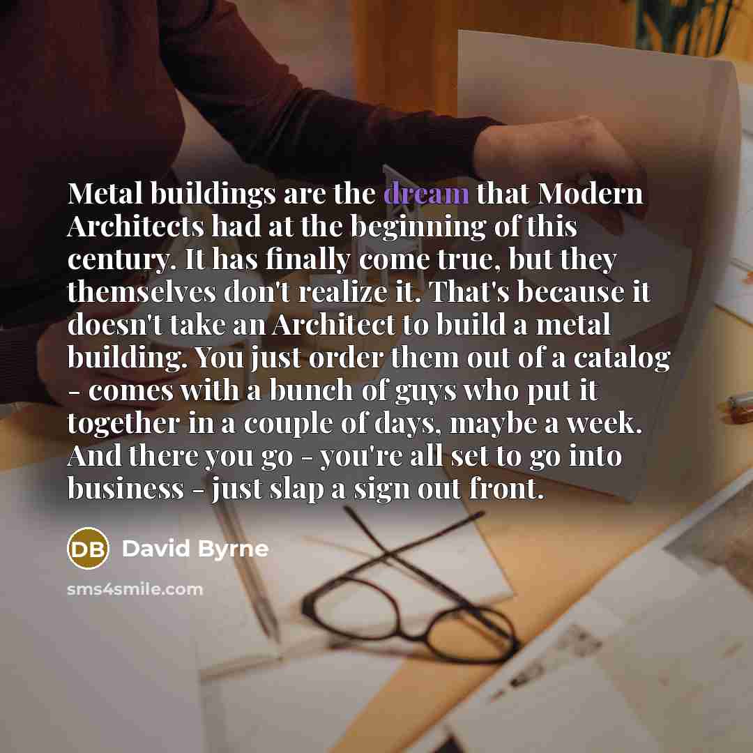 “Metal buildings are the dream that Modern Architects had at the beginning of this century. It has finally come true, but they themselves don't realize it. That's because it doesn't take an Architect to build a metal building. You just order them out of a catalog - comes with a bunch of guys who…” quote by David Byrne
