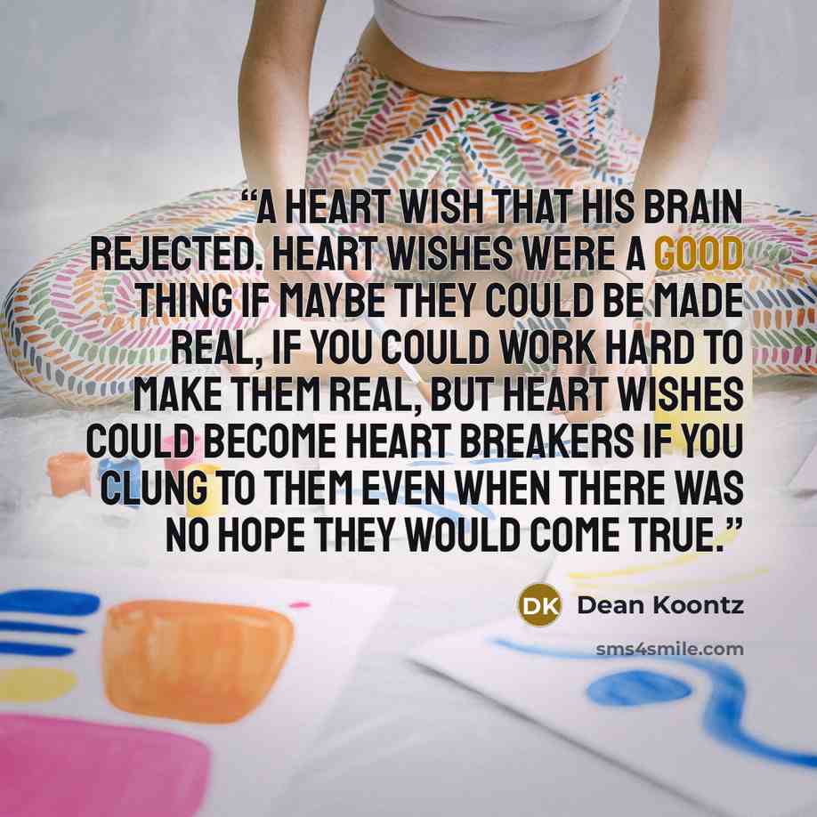 “a heart wish that his brain rejected. Heart wishes were a good thing if maybe they could be made real, if you could work hard to make them real, but heart wishes could become heart breakers if you clung to them even when there was no hope they would come true.” quote by Dean Koontz