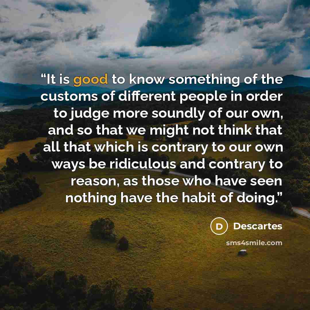 “It is good to know something of the customs of different people in order to judge more soundly of our own, and so that we might not think that all that which is contrary to our own ways be ridiculous and contrary to reason, as those who have seen nothing have the habit of doing.” quote by Descartes