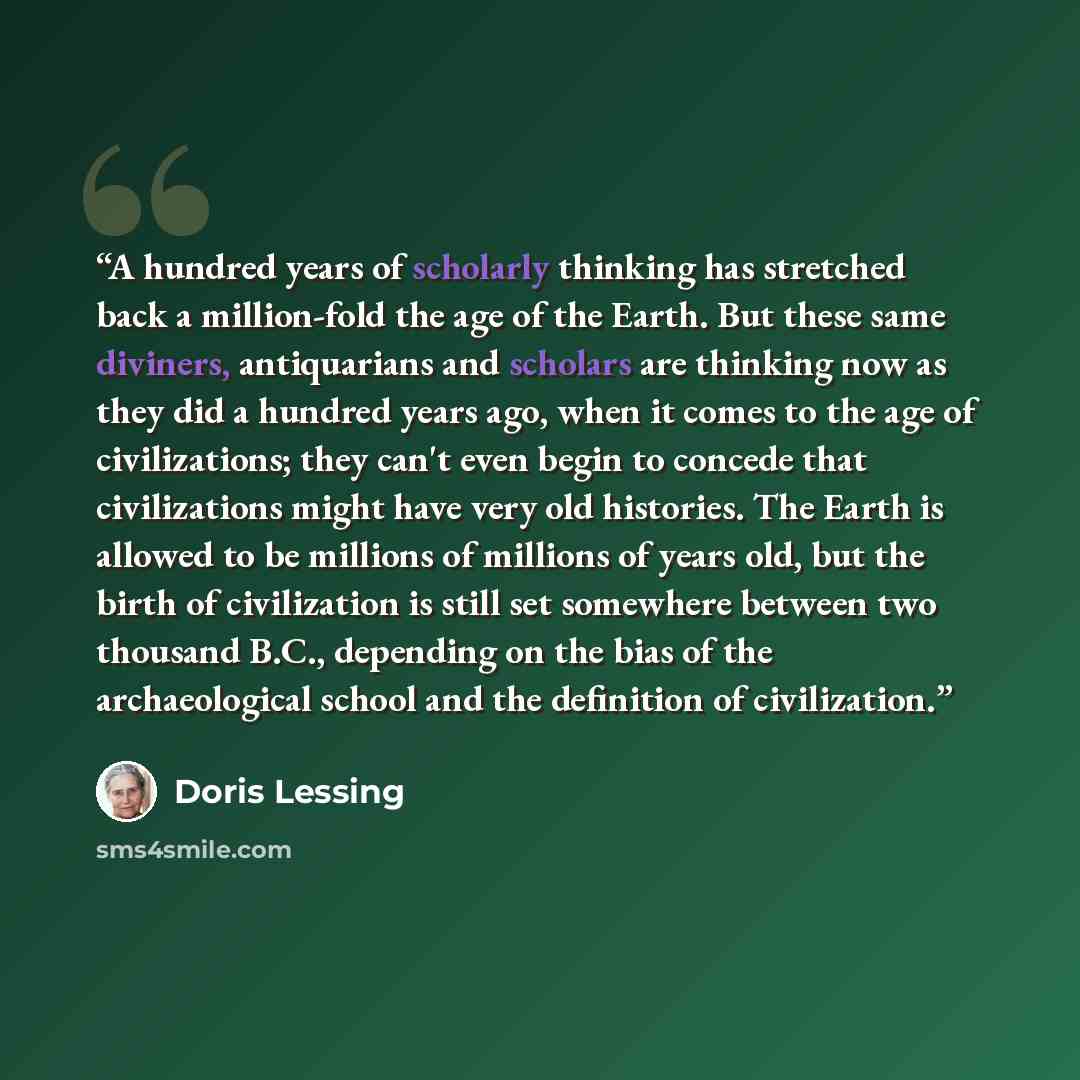 “A hundred years of scholarly thinking has stretched back a million-fold the age of the Earth. But these same diviners, antiquarians and scholars are thinking now as they did a hundred years ago, when it comes to the age of civilizations; they can't even begin to concede that civilizations might…” quote by Doris Lessing