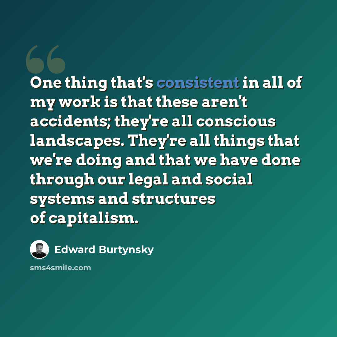 “One thing that's consistent in all of my work is that these aren't accidents; they're all conscious landscapes. They're all things that we're doing and that we have done through our legal and social systems and structures of capitalism.” quote by Edward Burtynsky