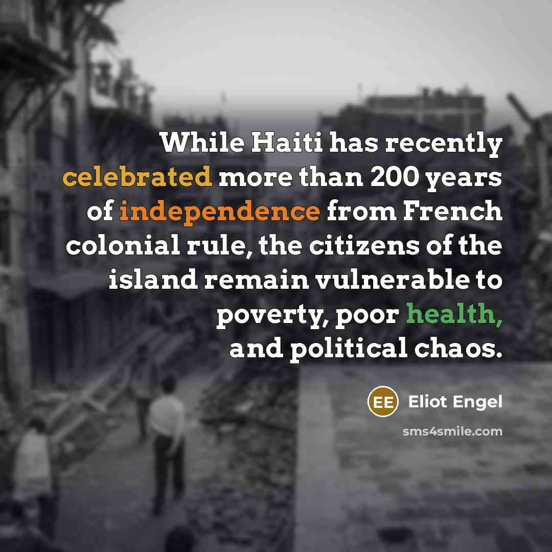 “While Haiti has recently celebrated more than 200 years of independence from French colonial rule, the citizens of the island remain vulnerable to poverty, poor health, and political chaos.” quote by Eliot Engel