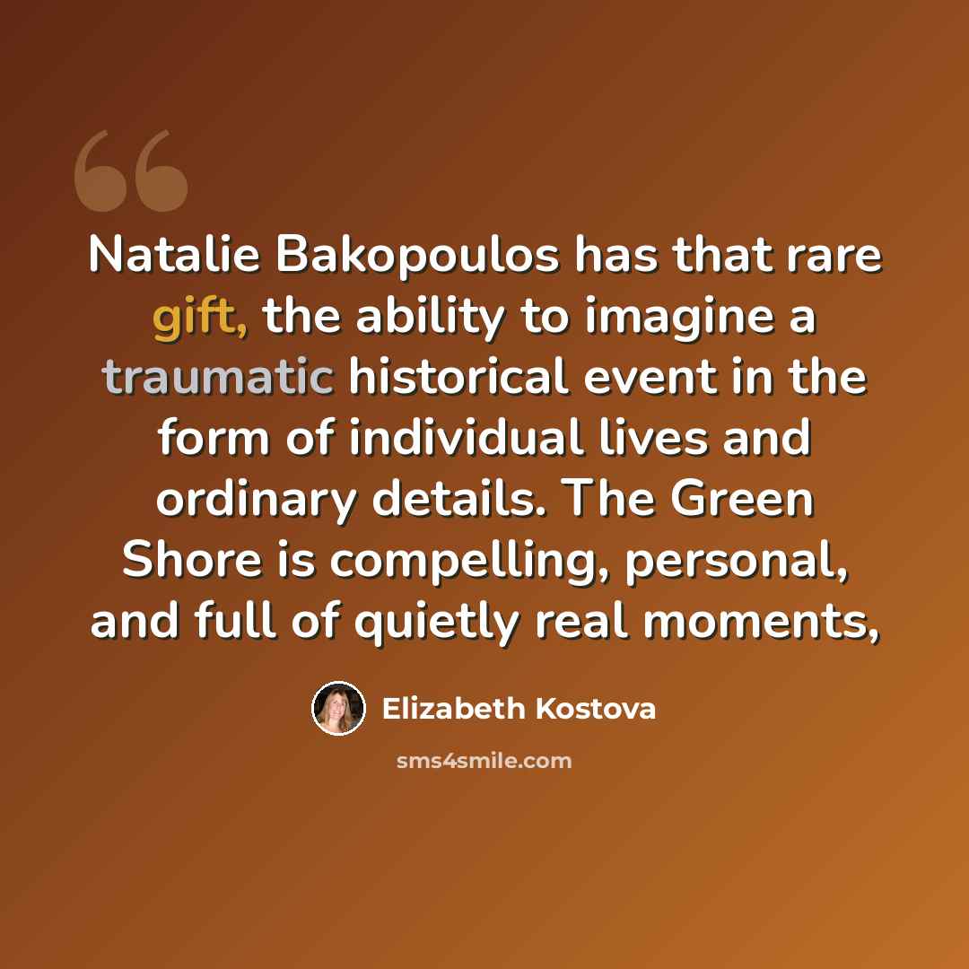 “Natalie Bakopoulos has that rare gift, the ability to imagine a traumatic historical event in the form of individual lives and ordinary details. The Green Shore is compelling, personal, and full of quietly real moments,” quote by Elizabeth Kostova