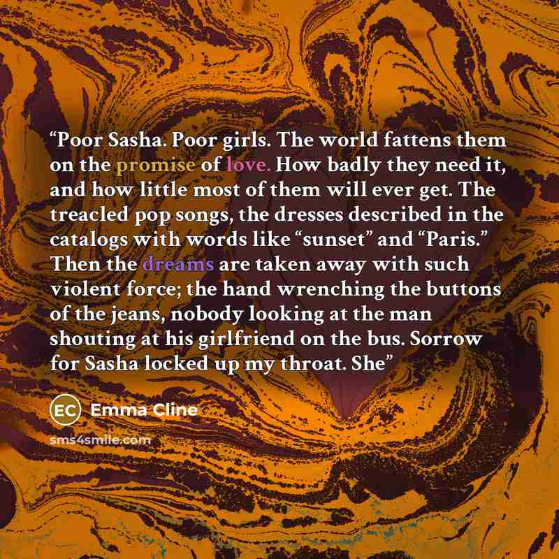“Poor Sasha. Poor girls. The world fattens them on the promise of love. How badly they need it, and how little most of them will ever get. The treacled pop songs, the dresses described in the catalogs with words like “sunset” and “Paris.” Then the dreams are taken away with such violent force; the…” quote by Emma Cline