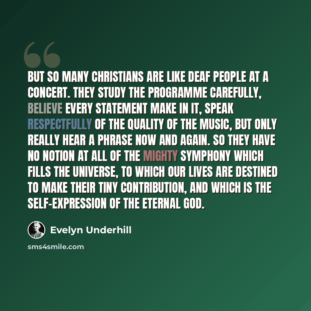 “But so many Christians are like deaf people at a concert. They study the programme carefully, believe every statement make in it, speak respectfully of the quality of the music, but only really hear a phrase now and again. So they have no notion at all of the mighty symphony which fills the…” quote by Evelyn Underhill