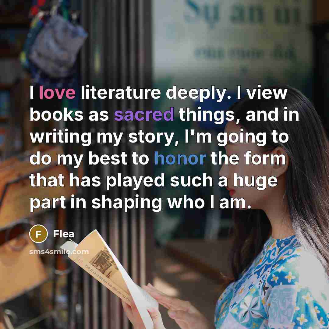 “I love literature deeply. I view books as sacred things, and in writing my story, I'm going to do my best to honor the form that has played such a huge part in shaping who I am.” quote by Flea