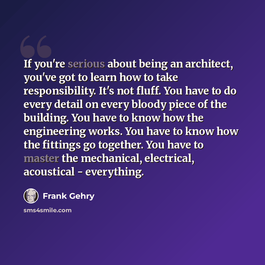 “If you're serious about being an architect, you've got to learn how to take responsibility. It's not fluff. You have to do every detail on every bloody piece of the building. You have to know how the engineering works. You have to know how the fittings go together. You have to master the…” quote by Frank Gehry