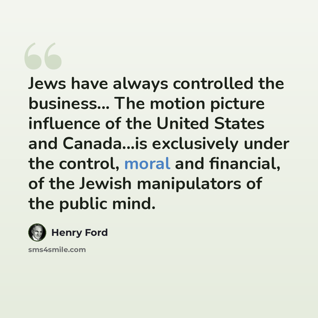“Jews have always controlled the business... The motion picture influence of the United States and Canada...is exclusively under the control, moral and financial, of the Jewish manipulators of the public mind.” quote by Henry Ford