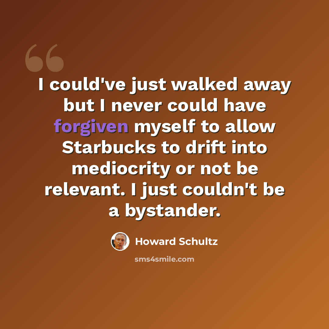 “I could've just walked away but I never could have forgiven myself to allow Starbucks to drift into mediocrity or not be relevant. I just couldn't be a bystander.” quote by Howard Schultz