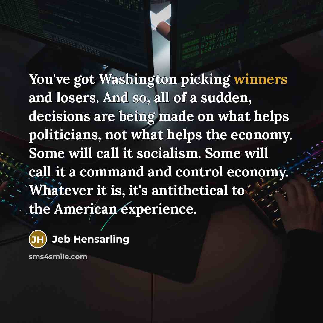 “You've got Washington picking winners and losers. And so, all of a sudden, decisions are being made on what helps politicians, not what helps the economy. Some will call it socialism. Some will call it a command and control economy. Whatever it is, it's antithetical to the American experience.” quote by Jeb Hensarling