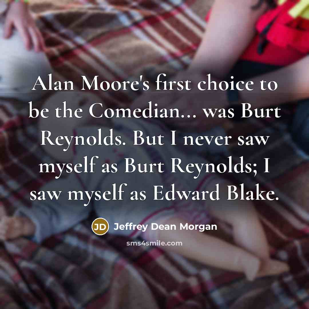 “Alan Moore's first choice to be the Comedian... was Burt Reynolds. But I never saw myself as Burt Reynolds; I saw myself as Edward Blake.” quote by Jeffrey Dean Morgan