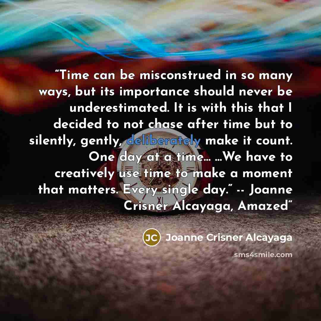 “Time can be misconstrued in so many ways, but its importance should never be underestimated. It is with this that I decided to not chase after time but to silently, gently, deliberately make it count. One day at a time… …We have to creatively use time to make a moment that matters. Every single…” quote by Joanne Crisner Alcayaga