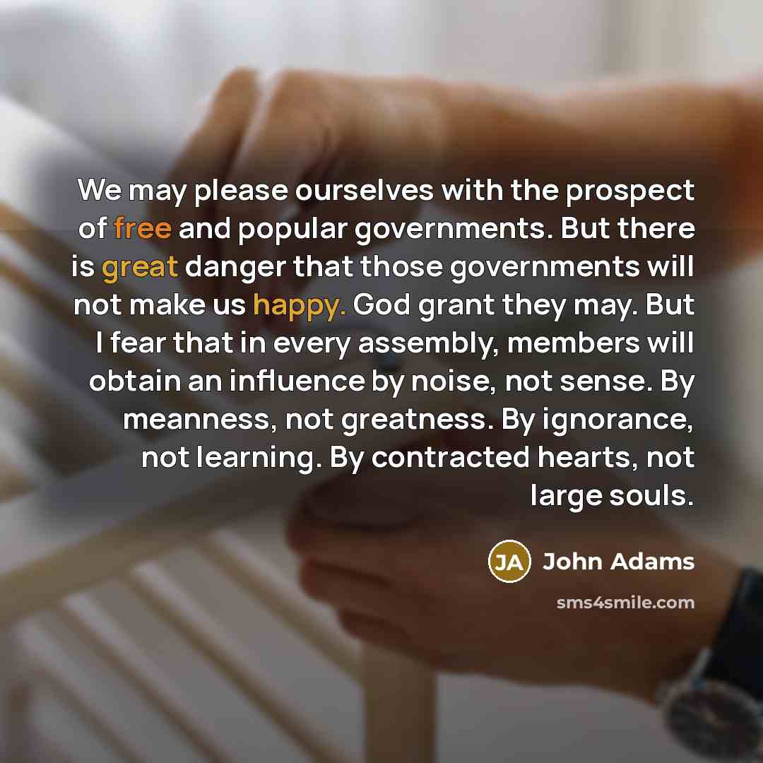 “We may please ourselves with the prospect of free and popular governments. But there is great danger that those governments will not make us happy. God grant they may. But I fear that in every assembly, members will obtain an influence by noise, not sense. By meanness, not greatness. By ignorance…” quote by John Adams