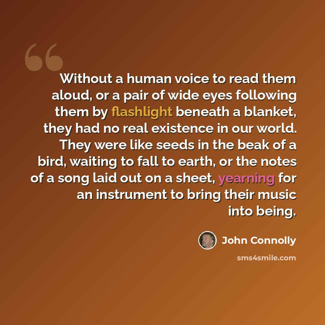 “Without a human voice to read them aloud, or a pair of wide eyes following them by flashlight beneath a blanket, they had no real existence in our world. They were like seeds in the beak of a bird, waiting to fall to earth, or the notes of a song laid out on a sheet, yearning for an instrument to…” quote by John Connolly