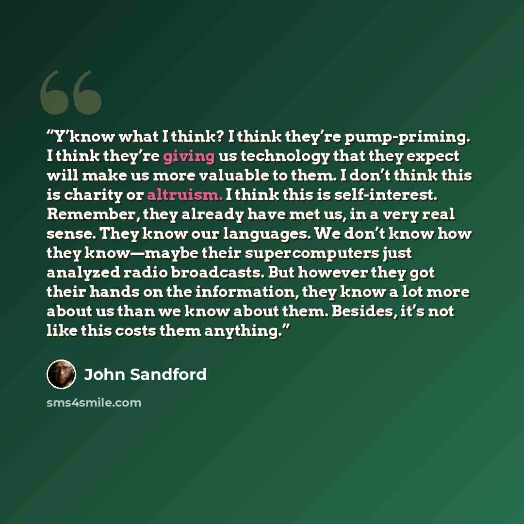 “Y’know what I think? I think they’re pump-priming. I think they’re giving us technology that they expect will make us more valuable to them. I don’t think this is charity or altruism. I think this is self-interest. Remember, they already have met us, in a very real sense. They know our languages…” quote by John Sandford