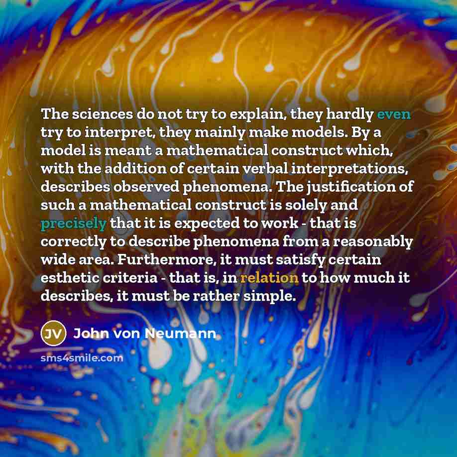 “The sciences do not try to explain, they hardly even try to interpret, they mainly make models. By a model is meant a mathematical construct which, with the addition of certain verbal interpretations, describes observed phenomena. The justification of such a mathematical construct is solely and…” quote by John Von Neumann