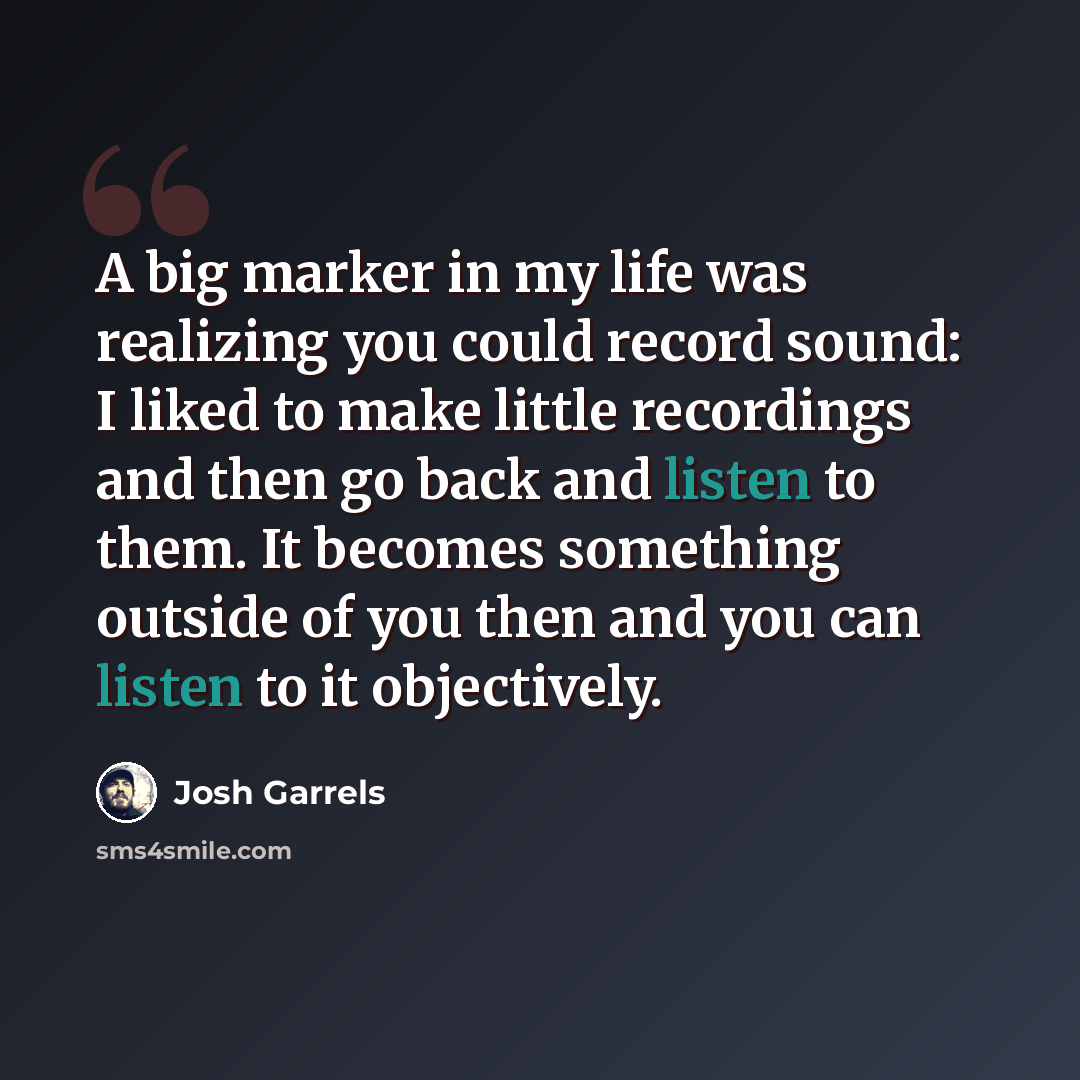 “A big marker in my life was realizing you could record sound: I liked to make little recordings and then go back and listen to them. It becomes something outside of you then and you can listen to it objectively.” quote by Josh Garrels