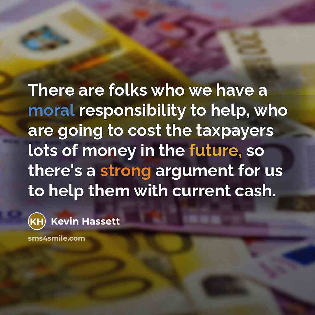 “There are folks who we have a moral responsibility to help, who are going to cost the taxpayers lots of money in the future, so there's a strong argument for us to help them with current cash.” quote by Kevin Hassett