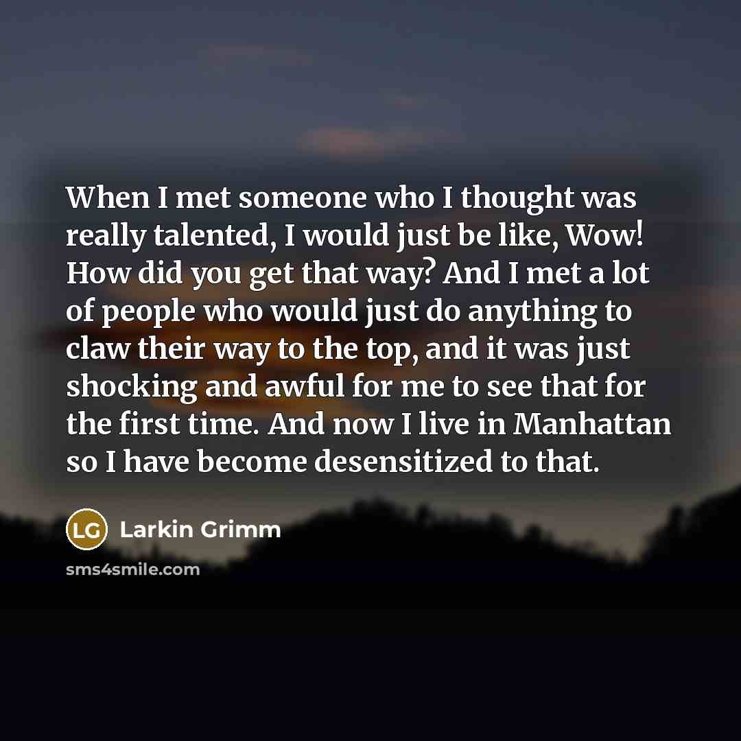 “When I met someone who I thought was really talented, I would just be like, Wow! How did you get that way? And I met a lot of people who would just do anything to claw their way to the top, and it was just shocking and awful for me to see that for the first time. And now I live in Manhattan so I…” quote by Larkin Grimm