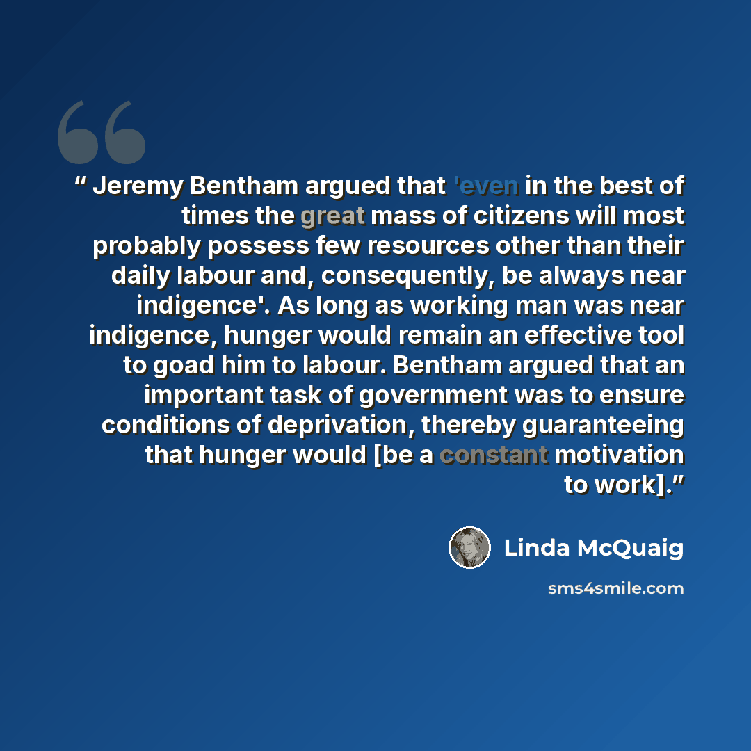 “Jeremy Bentham argued that 'even in the best of times the great mass of citizens will most probably possess few resources other than their daily labour and, consequently, be always near indigence'. As long as working man was near indigence, hunger would remain an effective tool to goad him to…” quote by Linda McQuaig