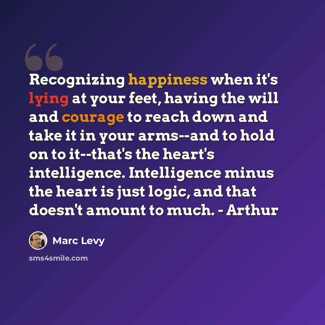 “Recognizing happiness when it's lying at your feet, having the will and courage to reach down and take it in your arms--and to hold on to it--that's the heart's intelligence. Intelligence minus the heart is just logic, and that doesn't amount to much. - Arthur” quote by Marc Levy