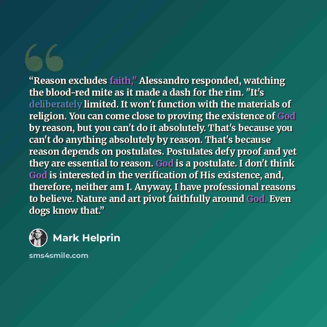 “Reason excludes faith," Alessandro responded, watching the blood-red mite as it made a dash for the rim. "It's deliberately limited. It won't function with the materials of religion. You can come close to proving the existence of God by reason, but you can't do it absolutely. That's because you…” quote by Mark Helprin