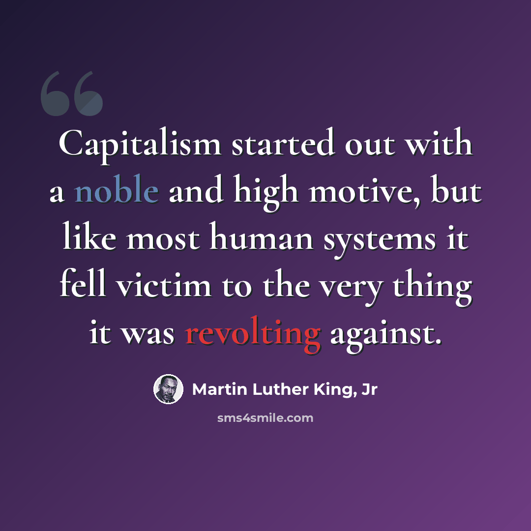 “Capitalism started out with a noble and high motive, but like most human systems it fell victim to the very thing it was revolting against.” quote by Martin Luther King, Jr