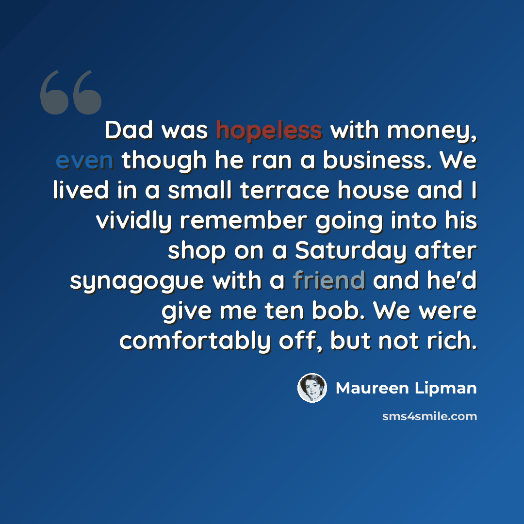 “Dad was hopeless with money, even though he ran a business. We lived in a small terrace house and I vividly remember going into his shop on a Saturday after synagogue with a friend and he'd give me ten bob. We were comfortably off, but not rich.” quote by Maureen Lipman