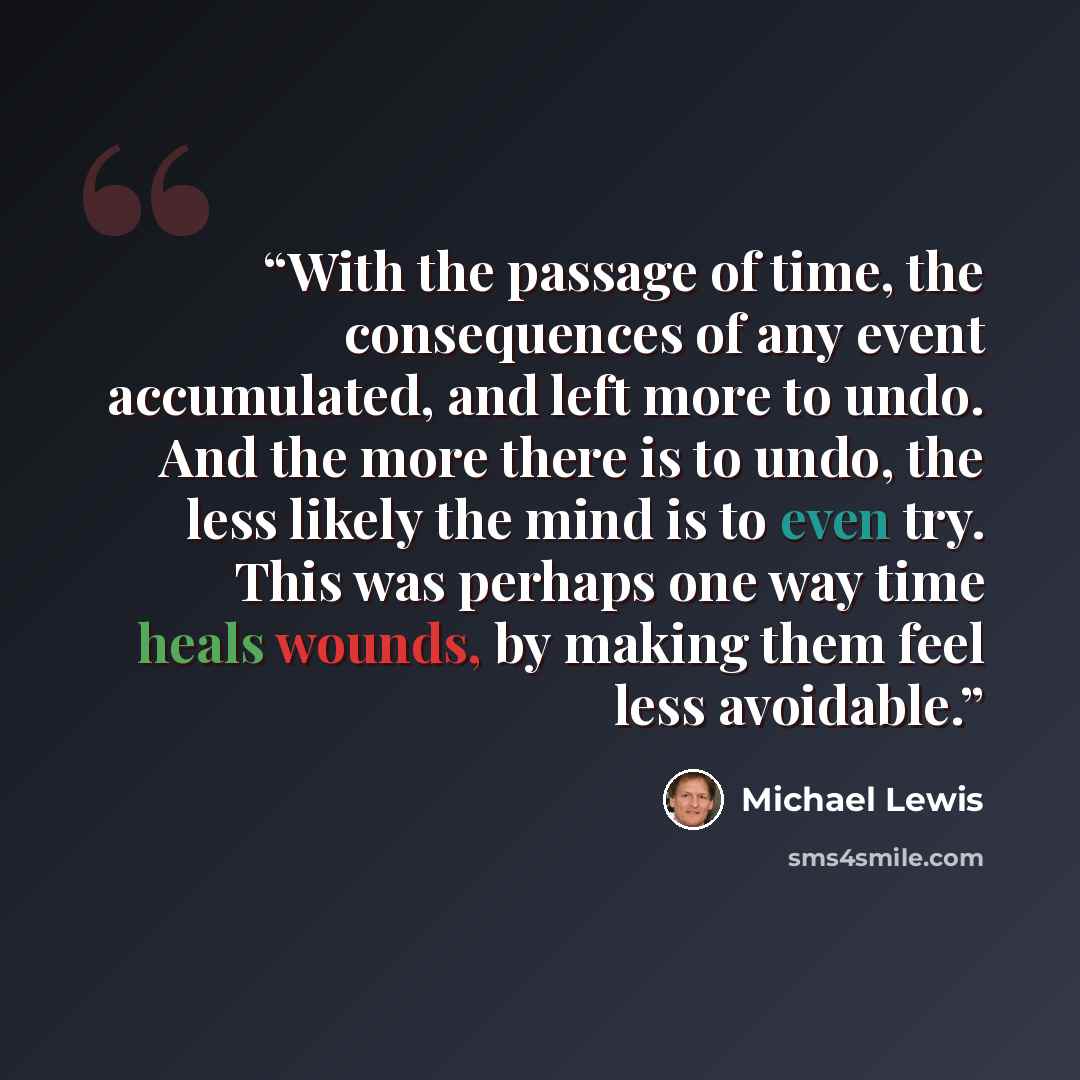 “With the passage of time, the consequences of any event accumulated, and left more to undo. And the more there is to undo, the less likely the mind is to even try. This was perhaps one way time heals wounds, by making them feel less avoidable.” quote by Michael Lewis