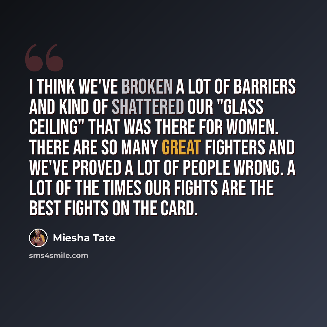 “I think we've broken a lot of barriers and kind of shattered our "glass ceiling" that was there for women. There are so many great fighters and we've proved a lot of people wrong. A lot of the times our fights are the best fights on the card.” quote by Miesha Tate