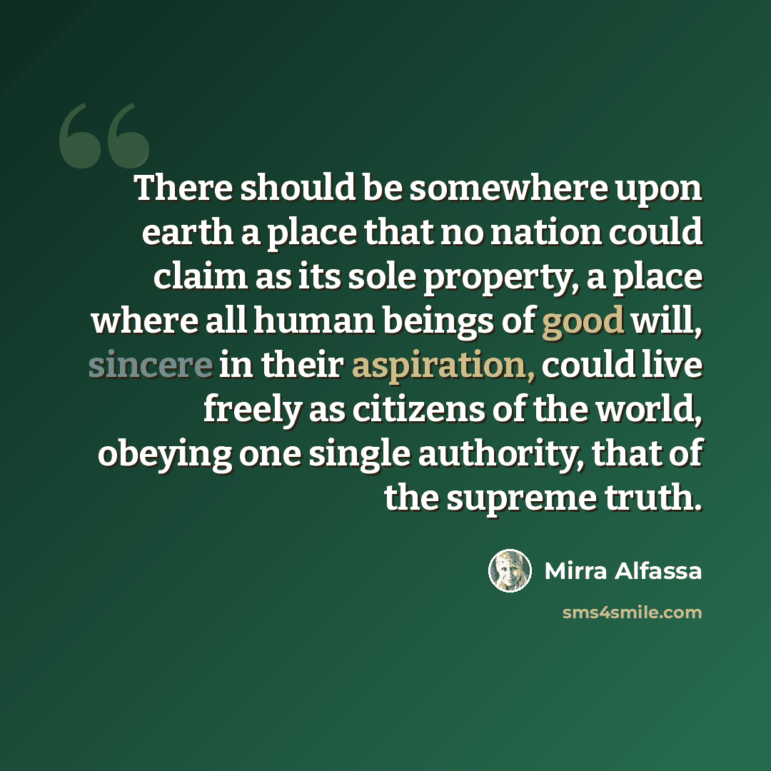 “There should be somewhere upon earth a place that no nation could claim as its sole property, a place where all human beings of good will, sincere in their aspiration, could live freely as citizens of the world, obeying one single authority, that of the supreme truth.” quote by Mirra Alfassa