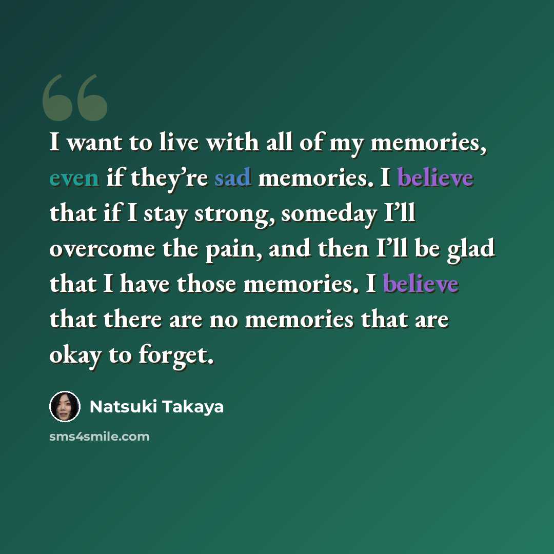 “I want to live with all of my memories, even if they’re sad memories. I believe that if I stay strong, someday I’ll overcome the pain, and then I’ll be glad that I have those memories. I believe that there are no memories that are okay to forget.” quote by Natsuki Takaya