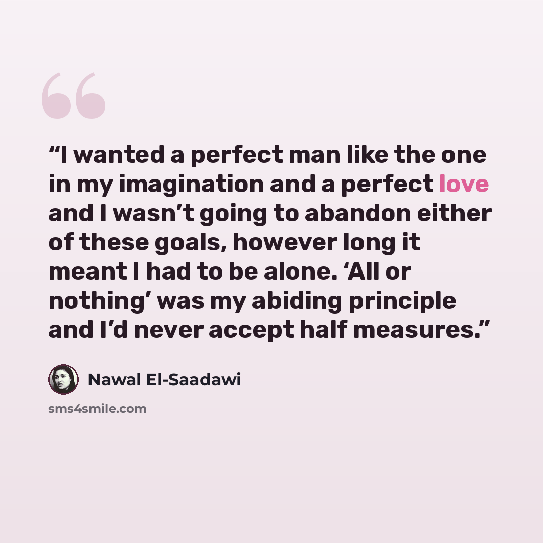 “I wanted a perfect man like the one in my imagination and a perfect love and I wasn’t going to abandon either of these goals, however long it meant I had to be alone. ‘All or nothing’ was my abiding principle and I’d never accept half measures.” quote by Nawal El-Saadawi