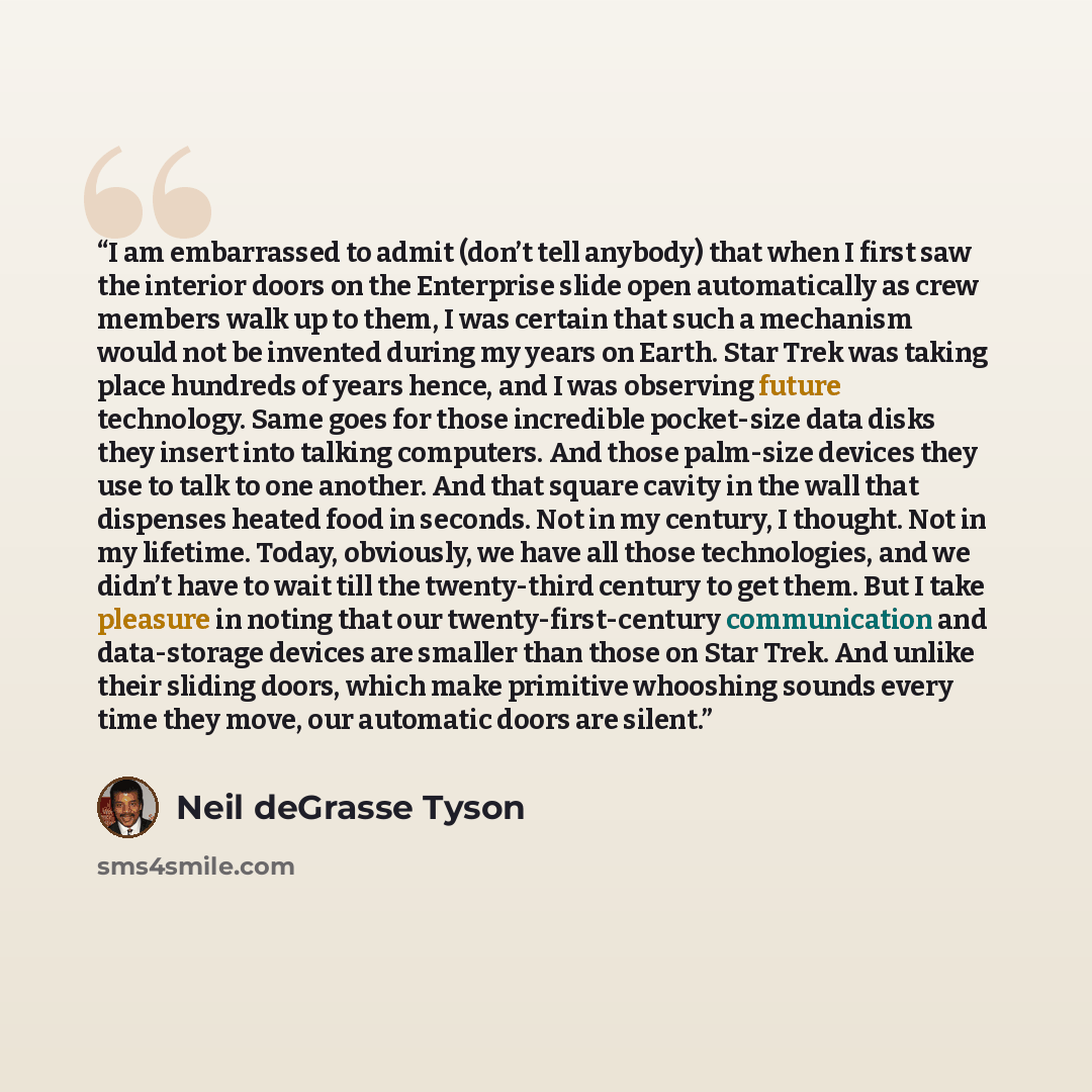 “I am embarrassed to admit (don’t tell anybody) that when I first saw the interior doors on the Enterprise slide open automatically as crew members walk up to them, I was certain that such a mechanism would not be invented during my years on Earth. Star Trek was taking place hundreds of years…” quote by Neil deGrasse Tyson